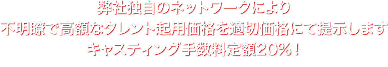 弊社独自のネットワークにより不明瞭で高額なタレント起用価格を適切価格にて提示します
                キャスティング手数料定額20%　※1000万円以下の場合は定額25%～